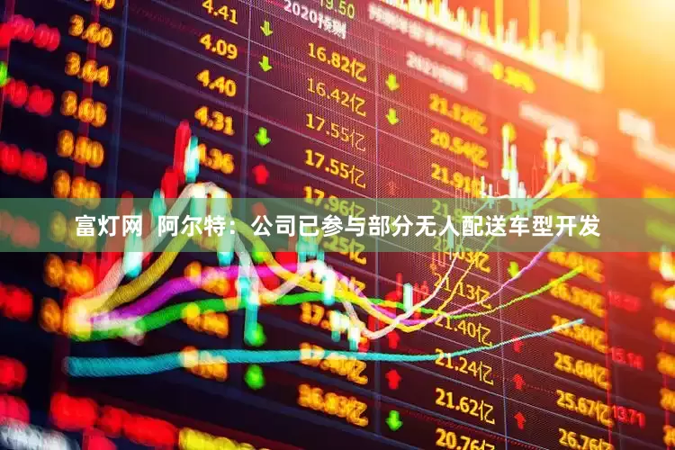 富灯网  阿尔特：公司已参与部分无人配送车型开发