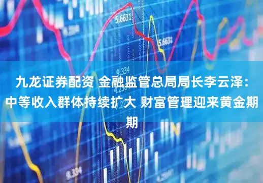 九龙证券配资 金融监管总局局长李云泽：中等收入群体持续扩大 财富管理迎来黄金期