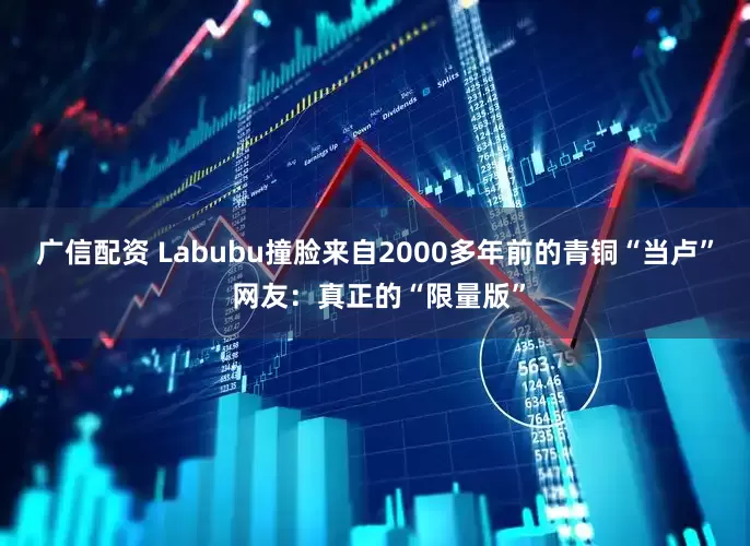 广信配资 Labubu撞脸来自2000多年前的青铜“当卢” 网友：真正的“限量版”