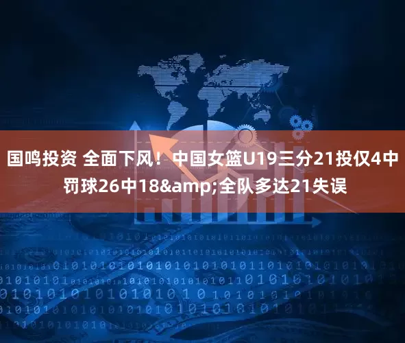 国鸣投资 全面下风！中国女篮U19三分21投仅4中 罚球26中18&全队多达21失误