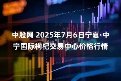中股网 2025年7月6日宁夏·中宁国际枸杞交易中心价格行情