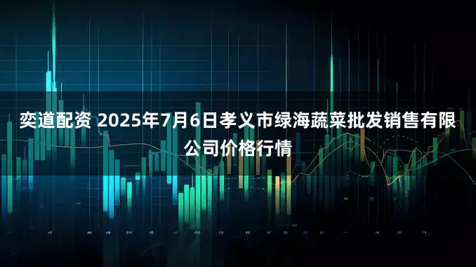 奕道配资 2025年7月6日孝义市绿海蔬菜批发销售有限公司价格行情