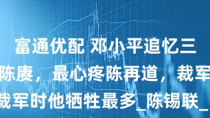 富通优配 邓小平追忆三陈：最可惜陈赓，最心疼陈再道，裁军时他牺牲最多_陈锡联_日军_傅涯