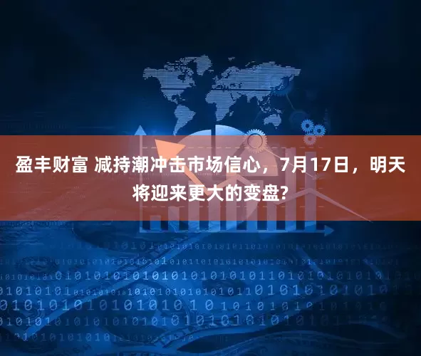 盈丰财富 减持潮冲击市场信心，7月17日，明天将迎来更大的变盘?