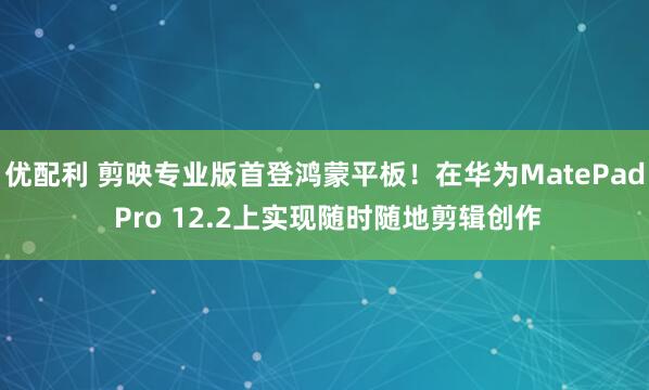 优配利 剪映专业版首登鸿蒙平板！在华为MatePad Pro 12.2上实现随时随地剪辑创作