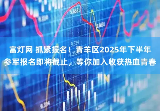 富灯网 抓紧报名！青羊区2025年下半年参军报名即将截止，等你加入收获热血青春