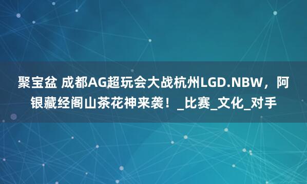 聚宝盆 成都AG超玩会大战杭州LGD.NBW，阿银藏经阁山茶花神来袭！_比赛_文化_对手