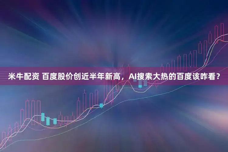 米牛配资 百度股价创近半年新高，AI搜索大热的百度该咋看？