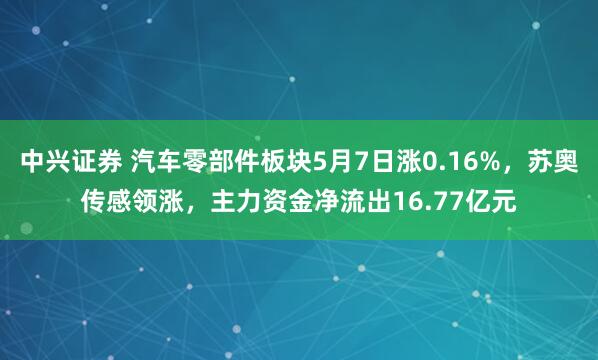 中兴证券 汽车零部件板块5月7日涨0.16%，苏奥传感领涨，主力资金净流出16.77亿元