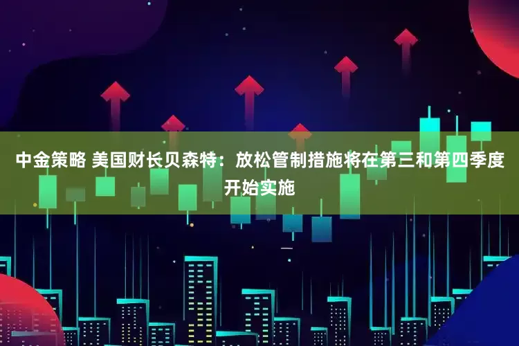 中金策略 美国财长贝森特：放松管制措施将在第三和第四季度开始实施