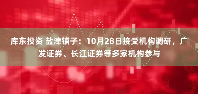库东投资 盐津铺子：10月28日接受机构调研，广发证券、长江证券等多家机构参与