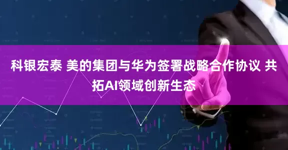 科银宏泰 美的集团与华为签署战略合作协议 共拓AI领域创新生态