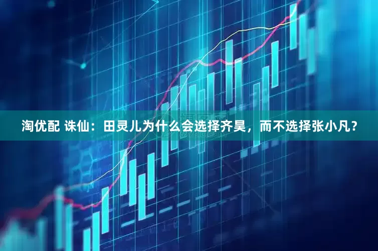 淘优配 诛仙：田灵儿为什么会选择齐昊，而不选择张小凡？