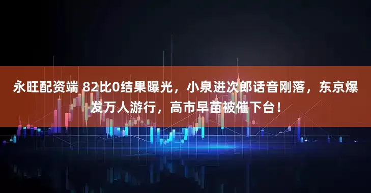 永旺配资端 82比0结果曝光，小泉进次郎话音刚落，东京爆发万人游行，高市早苗被催下台！