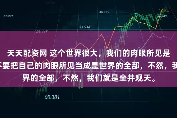 天天配资网 这个世界很大，我们的肉眼所见是很有限的。我们不要把自己的肉眼所见当成是世界的全部，不然，我们就是坐井观天。